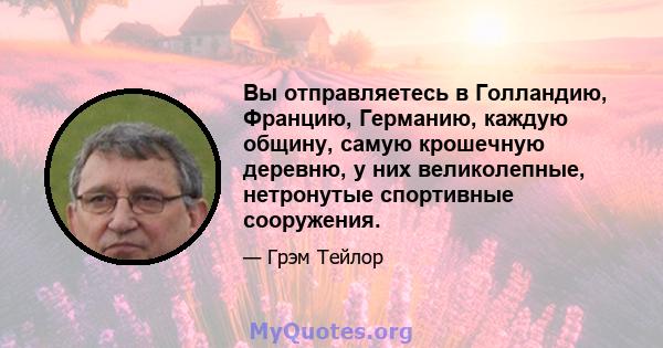 Вы отправляетесь в Голландию, Францию, Германию, каждую общину, самую крошечную деревню, у них великолепные, нетронутые спортивные сооружения.