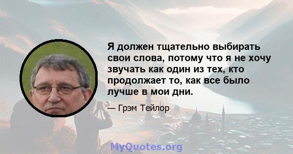 Я должен тщательно выбирать свои слова, потому что я не хочу звучать как один из тех, кто продолжает то, как все было лучше в мои дни.