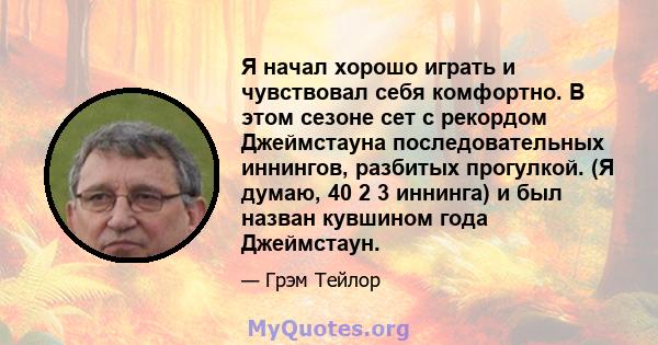 Я начал хорошо играть и чувствовал себя комфортно. В этом сезоне сет с рекордом Джеймстауна последовательных иннингов, разбитых прогулкой. (Я думаю, 40 2 3 иннинга) и был назван кувшином года Джеймстаун.