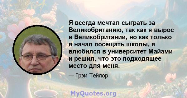 Я всегда мечтал сыграть за Великобританию, так как я вырос в Великобритании, но как только я начал посещать школы, я влюбился в университет Майами и решил, что это подходящее место для меня.