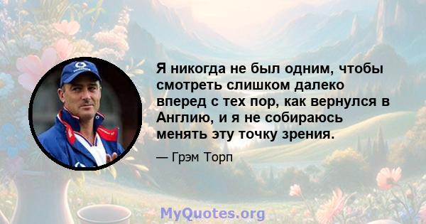 Я никогда не был одним, чтобы смотреть слишком далеко вперед с тех пор, как вернулся в Англию, и я не собираюсь менять эту точку зрения.