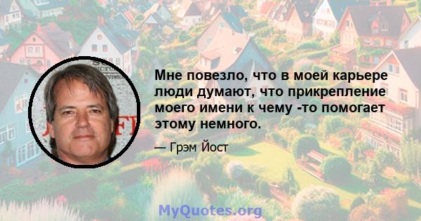 Мне повезло, что в моей карьере люди думают, что прикрепление моего имени к чему -то помогает этому немного.