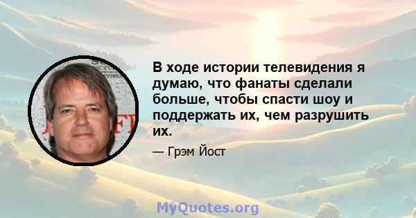 В ходе истории телевидения я думаю, что фанаты сделали больше, чтобы спасти шоу и поддержать их, чем разрушить их.