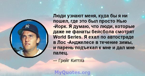 Люди узнают меня, куда бы я ни пошел, где это был просто Нью -Йорк. Я думаю, что люди, которые даже не фанаты бейсбола смотрят World Series. Я ехал по автостраде в Лос -Анджелесе в течение зимы, и парень подъехал к мне