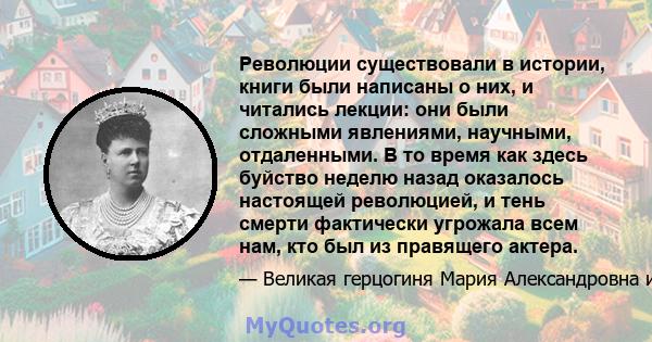 Революции существовали в истории, книги были написаны о них, и читались лекции: они были сложными явлениями, научными, отдаленными. В то время как здесь буйство неделю назад оказалось настоящей революцией, и тень смерти 