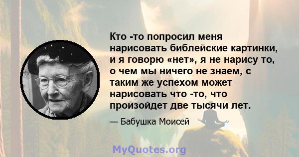 Кто -то попросил меня нарисовать библейские картинки, и я говорю «нет», я не нарису то, о чем мы ничего не знаем, с таким же успехом может нарисовать что -то, что произойдет две тысячи лет.