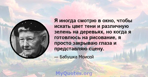 Я иногда смотрю в окно, чтобы искать цвет тени и различную зелень на деревьях, но когда я готовлюсь на рисование, я просто закрываю глаза и представляю сцену.