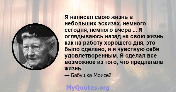 Я написал свою жизнь в небольших эскизах, немного сегодня, немного вчера ... Я оглядываюсь назад на свою жизнь как на работу хорошего дня, это было сделано, и я чувствую себя удовлетворенным. Я сделал все возможное из