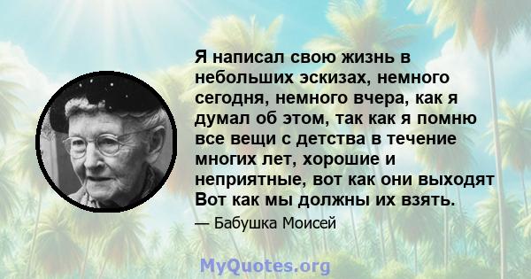 Я написал свою жизнь в небольших эскизах, немного сегодня, немного вчера, как я думал об этом, так как я помню все вещи с детства в течение многих лет, хорошие и неприятные, вот как они выходят Вот как мы должны их