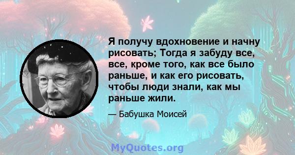 Я получу вдохновение и начну рисовать; Тогда я забуду все, все, кроме того, как все было раньше, и как его рисовать, чтобы люди знали, как мы раньше жили.