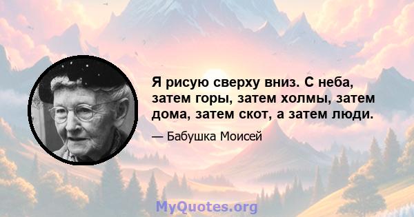 Я рисую сверху вниз. С неба, затем горы, затем холмы, затем дома, затем скот, а затем люди.