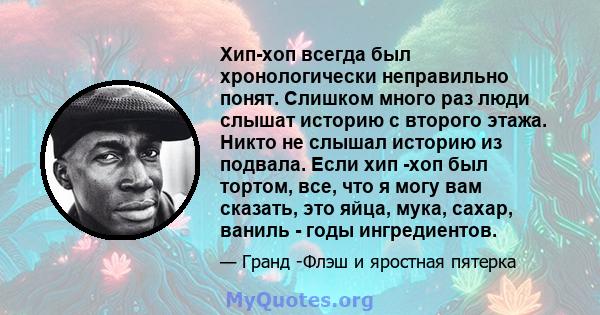 Хип-хоп всегда был хронологически неправильно понят. Слишком много раз люди слышат историю с второго этажа. Никто не слышал историю из подвала. Если хип -хоп был тортом, все, что я могу вам сказать, это яйца, мука,