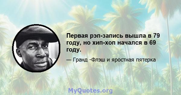 Первая рэп-запись вышла в 79 году, но хип-хоп начался в 69 году.