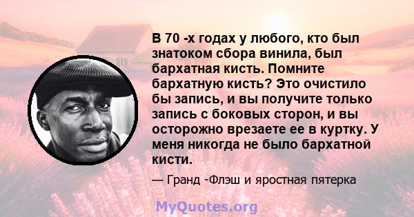 В 70 -х годах у любого, кто был знатоком сбора винила, был бархатная кисть. Помните бархатную кисть? Это очистило бы запись, и вы получите только запись с боковых сторон, и вы осторожно врезаете ее в куртку. У меня