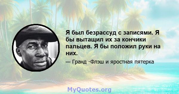 Я был безрассуд с записями. Я бы вытащил их за кончики пальцев. Я бы положил руки на них.