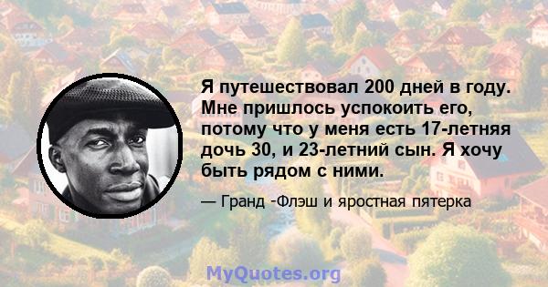 Я путешествовал 200 дней в году. Мне пришлось успокоить его, потому что у меня есть 17-летняя дочь 30, и 23-летний сын. Я хочу быть рядом с ними.