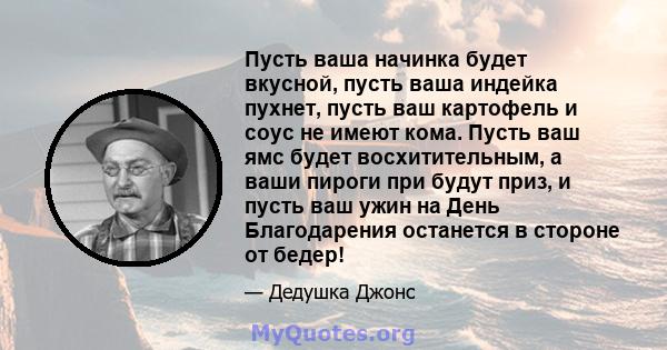 Пусть ваша начинка будет вкусной, пусть ваша индейка пухнет, пусть ваш картофель и соус не имеют кома. Пусть ваш ямс будет восхитительным, а ваши пироги при будут приз, и пусть ваш ужин на День Благодарения останется в