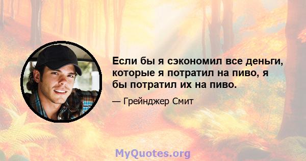 Если бы я сэкономил все деньги, которые я потратил на пиво, я бы потратил их на пиво.