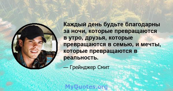 Каждый день будьте благодарны за ночи, которые превращаются в утро, друзья, которые превращаются в семью, и мечты, которые превращаются в реальность.