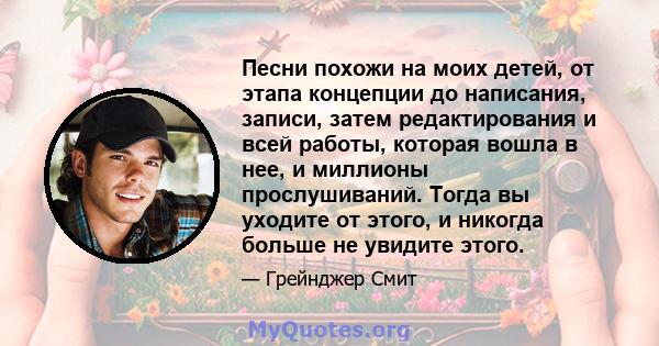 Песни похожи на моих детей, от этапа концепции до написания, записи, затем редактирования и всей работы, которая вошла в нее, и миллионы прослушиваний. Тогда вы уходите от этого, и никогда больше не увидите этого.