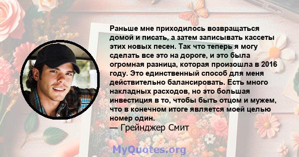 Раньше мне приходилось возвращаться домой и писать, а затем записывать кассеты этих новых песен. Так что теперь я могу сделать все это на дороге, и это была огромная разница, которая произошла в 2016 году. Это