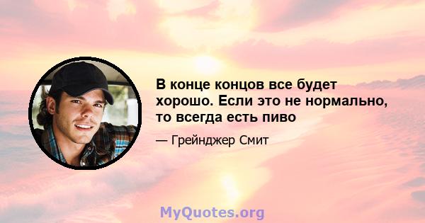 В конце концов все будет хорошо. Если это не нормально, то всегда есть пиво