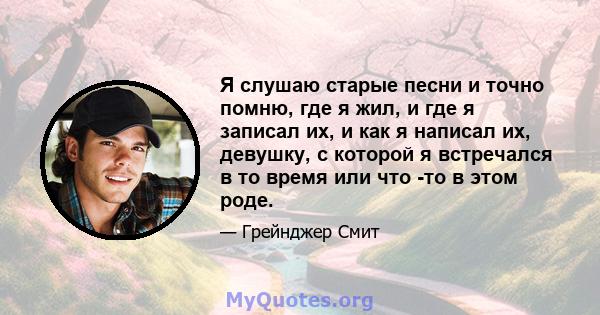 Я слушаю старые песни и точно помню, где я жил, и где я записал их, и как я написал их, девушку, с которой я встречался в то время или что -то в этом роде.