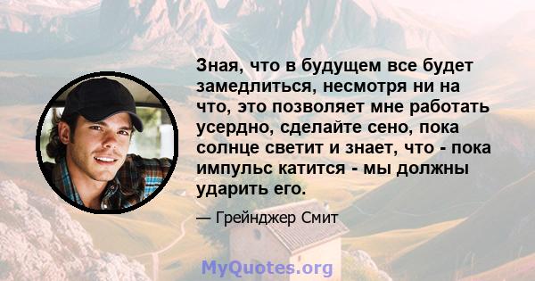 Зная, что в будущем все будет замедлиться, несмотря ни на что, это позволяет мне работать усердно, сделайте сено, пока солнце светит и знает, что - пока импульс катится - мы должны ударить его.