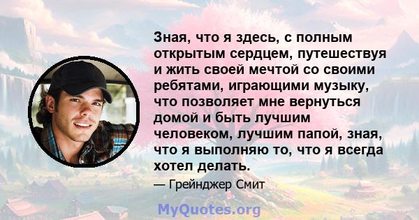 Зная, что я здесь, с полным открытым сердцем, путешествуя и жить своей мечтой со своими ребятами, играющими музыку, что позволяет мне вернуться домой и быть лучшим человеком, лучшим папой, зная, что я выполняю то, что я 