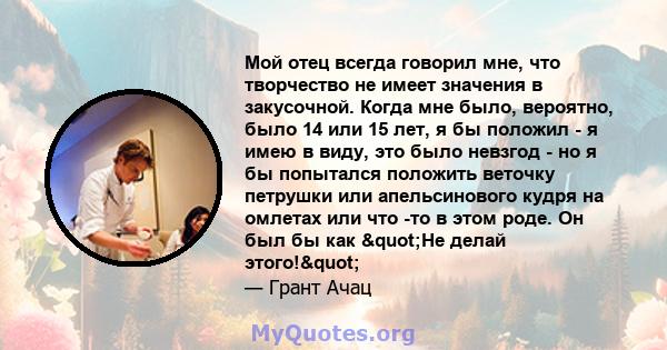 Мой отец всегда говорил мне, что творчество не имеет значения в закусочной. Когда мне было, вероятно, было 14 или 15 лет, я бы положил - я имею в виду, это было невзгод - но я бы попытался положить веточку петрушки или