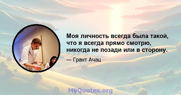 Моя личность всегда была такой, что я всегда прямо смотрю, никогда не позади или в сторону.