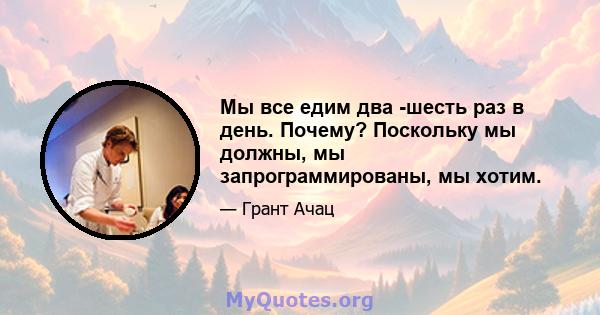 Мы все едим два -шесть раз в день. Почему? Поскольку мы должны, мы запрограммированы, мы хотим.