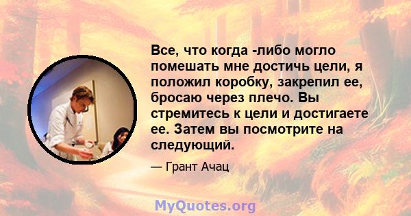 Все, что когда -либо могло помешать мне достичь цели, я положил коробку, закрепил ее, бросаю через плечо. Вы стремитесь к цели и достигаете ее. Затем вы посмотрите на следующий.