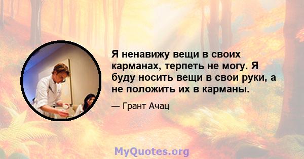 Я ненавижу вещи в своих карманах, терпеть не могу. Я буду носить вещи в свои руки, а не положить их в карманы.