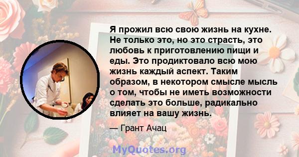 Я прожил всю свою жизнь на кухне. Не только это, но это страсть, это любовь к приготовлению пищи и еды. Это продиктовало всю мою жизнь каждый аспект. Таким образом, в некотором смысле мысль о том, чтобы не иметь