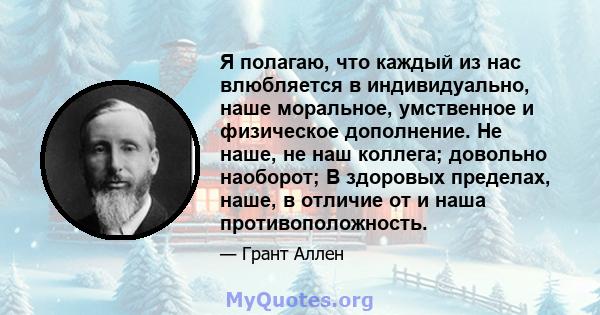 Я полагаю, что каждый из нас влюбляется в индивидуально, наше моральное, умственное и физическое дополнение. Не наше, не наш коллега; довольно наоборот; В здоровых пределах, наше, в отличие от и наша противоположность.