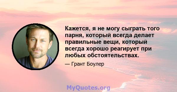 Кажется, я не могу сыграть того парня, который всегда делает правильные вещи, который всегда хорошо реагирует при любых обстоятельствах.