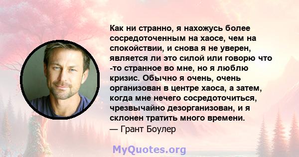 Как ни странно, я нахожусь более сосредоточенным на хаосе, чем на спокойствии, и снова я не уверен, является ли это силой или говорю что -то странное во мне, но я люблю кризис. Обычно я очень, очень организован в центре 