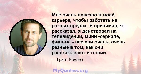 Мне очень повезло в моей карьере, чтобы работать на разных средах. Я принимал, я рассказал, я действовал на телевидении, мини -сериале, фильме - все они очень, очень разные в том, как они рассказывают истории.