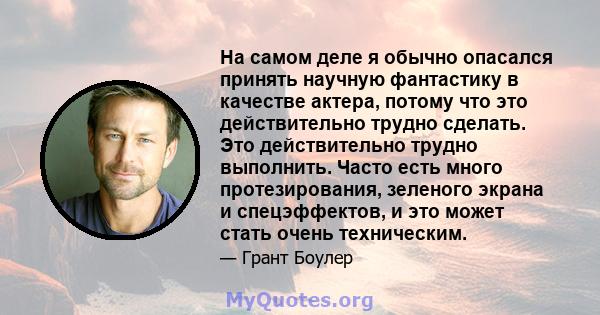 На самом деле я обычно опасался принять научную фантастику в качестве актера, потому что это действительно трудно сделать. Это действительно трудно выполнить. Часто есть много протезирования, зеленого экрана и