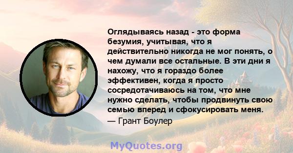 Оглядываясь назад - это форма безумия, учитывая, что я действительно никогда не мог понять, о чем думали все остальные. В эти дни я нахожу, что я гораздо более эффективен, когда я просто сосредотачиваюсь на том, что мне 