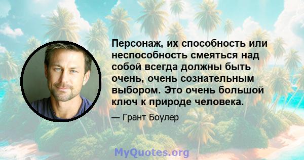 Персонаж, их способность или неспособность смеяться над собой всегда должны быть очень, очень сознательным выбором. Это очень большой ключ к природе человека.