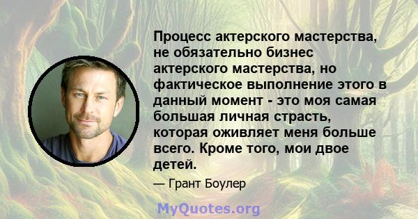 Процесс актерского мастерства, не обязательно бизнес актерского мастерства, но фактическое выполнение этого в данный момент - это моя самая большая личная страсть, которая оживляет меня больше всего. Кроме того, мои