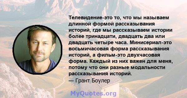 Телевидение-это то, что мы называем длинной формой рассказывания историй, где мы рассказываем истории более тринадцати, двадцать два или двадцать четыре часа. Минисериал-это восьмичасовая форма рассказывания историй, а