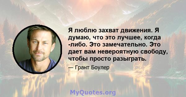 Я люблю захват движения. Я думаю, что это лучшее, когда -либо. Это замечательно. Это дает вам невероятную свободу, чтобы просто разыграть.