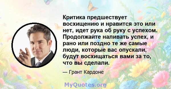 Критика предшествует восхищению и нравится это или нет, идет рука об руку с успехом. Продолжайте наливать успех, и рано или поздно те же самые люди, которые вас опускали, будут восхищаться вами за то, что вы сделали.