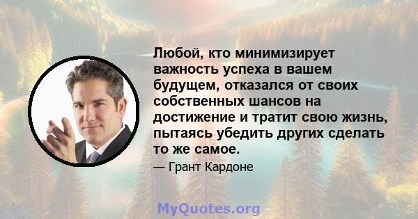 Любой, кто минимизирует важность успеха в вашем будущем, отказался от своих собственных шансов на достижение и тратит свою жизнь, пытаясь убедить других сделать то же самое.