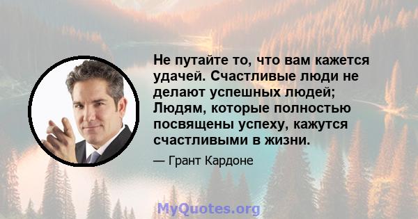 Не путайте то, что вам кажется удачей. Счастливые люди не делают успешных людей; Людям, которые полностью посвящены успеху, кажутся счастливыми в жизни.