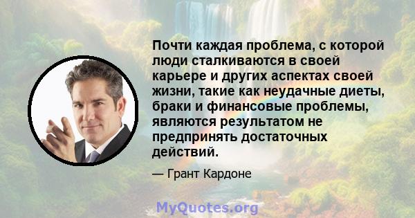 Почти каждая проблема, с которой люди сталкиваются в своей карьере и других аспектах своей жизни, такие как неудачные диеты, браки и финансовые проблемы, являются результатом не предпринять достаточных действий.