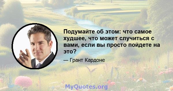 Подумайте об этом: что самое худшее, что может случиться с вами, если вы просто пойдете на это?